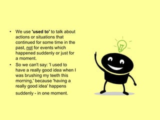 • We use 'used to' to talk about
actions or situations that
continued for some time in the
past, not for events which
happened suddenly or just for
a moment.
• So we can't say: 'I used to
have a really good idea when I
was brushing my teeth this
morning,' because 'having a
really good idea' happens
suddenly - in one moment.
 