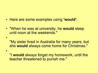• Here are some examples using 'would':
• "When he was at university, he would sleep
until noon at the weekends."
•
"My sister lived in Australia for many years, but
she would always come home for Christmas."
•
"I would always forget my homework, until the
teacher threatened to punish me."
 