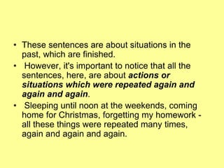 • These sentences are about situations in the
past, which are finished.
• However, it's important to notice that all the
sentences, here, are about actions or
situations which were repeated again and
again and again.
• Sleeping until noon at the weekends, coming
home for Christmas, forgetting my homework -
all these things were repeated many times,
again and again and again.
 