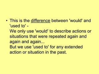 • This is the difference between 'would' and
'used to' -
We only use 'would' to describe actions or
situations that were repeated again and
again and again...
But we use 'used to' for any extended
action or situation in the past.
 
