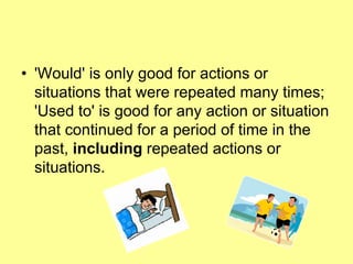 • 'Would' is only good for actions or
situations that were repeated many times;
'Used to' is good for any action or situation
that continued for a period of time in the
past, including repeated actions or
situations.
 