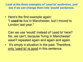 Look at the three examples of 'used to' sentences, and
see if we can change them into 'would' sentences.
• Here's the first example again:
"I used to live in Manchester, but I moved to
London last year."
Can we use 'would' instead of 'used to' here?
No, we can't, because 'living in Manchester'
wasn't repeated again and again and again.
• It's simply a situation in the past. Therefore,
only 'used to' is good in this sentence.
 