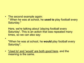 • The second example again:
" When he was at school, he used to play football every
Saturday."
Here, we're talking about 'playing football every
Saturday'. This is an action that was repeated many
times, so we can also say:
•
"When he was at school, he would play football every
Saturday".
• 'Used to' and 'would' are both good here, and the
meaning is the same.
 