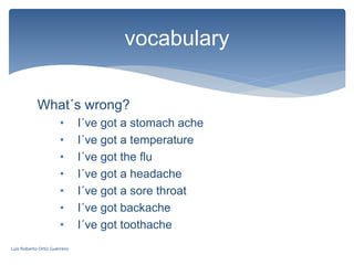 What´s wrong?
• I´ve got a stomach ache
• I´ve got a temperature
• I´ve got the flu
• I´ve got a headache
• I´ve got a sore throat
• I´ve got backache
• I´ve got toothache
vocabulary
Luis Roberto Ortiz Guerrero
 