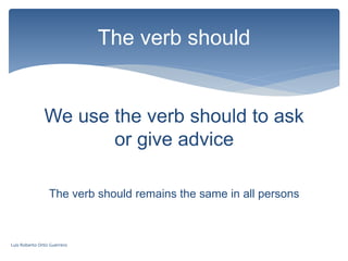 We use the verb should to ask
or give advice
The verb should remains the same in all persons
The verb should
Luis Roberto Ortiz Guerrero
 