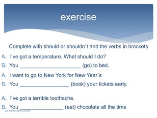 Complete with should or shouldn´t and the verbs in brackets
exercise
A. I´ve got a temperature. What should I do?
B. You _____________________ (go) to bed.
A. I want to go to New York for New Year´s
B. You _________________ (book) your tickets early.
A. I´ve got a terrible toothache.
B. You _______________ (eat) chocolate all the time
Luis Roberto Ortiz Guerrero
 