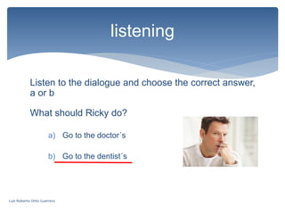 Listen to the dialogue and choose the correct answer,
a or b
listening
What should Ricky do?
a) Go to the doctor´s
b) Go to the dentist´s
Luis Roberto Ortiz Guerrero
 