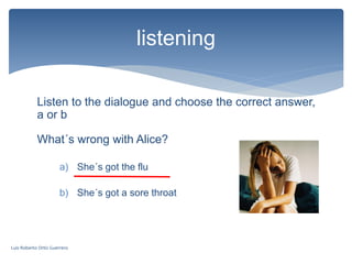 Listen to the dialogue and choose the correct answer,
a or b
listening
What´s wrong with Alice?
a) She´s got the flu
b) She´s got a sore throat
Luis Roberto Ortiz Guerrero
 