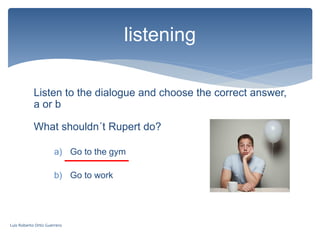 Listen to the dialogue and choose the correct answer,
a or b
listening
What shouldn´t Rupert do?
a) Go to the gym
b) Go to work
Luis Roberto Ortiz Guerrero
 