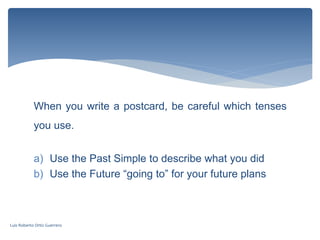 When you write a postcard, be careful which tenses
you use.
a) Use the Past Simple to describe what you did
b) Use the Future “going to” for your future plans
Luis Roberto Ortiz Guerrero
 