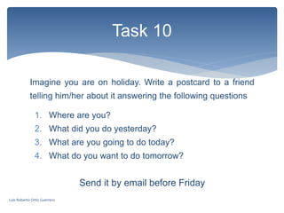Imagine you are on holiday. Write a postcard to a friend
telling him/her about it answering the following questions
Task 10
1. Where are you?
2. What did you do yesterday?
3. What are you going to do today?
4. What do you want to do tomorrow?
Send it by email before Friday
Luis Roberto Ortiz Guerrero
 