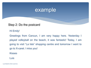 example
Step 2: Do the postcard
Hi Emily!
Greetings from Cancun, I am very happy here. Yesterday I
played volleyball on the beach, it was fantastic! Today, I am
going to visit “La Isla” shopping centre and tomorrow I want to
go to X-caret. I miss you!
Kisses
Luis
Luis Roberto Ortiz Guerrero
 