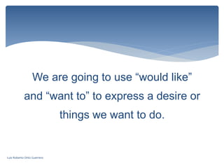 We are going to use “would like”
and “want to” to express a desire or
things we want to do.
Luis Roberto Ortiz Guerrero
 
