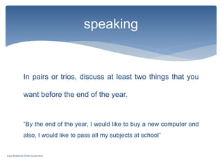 In pairs or trios, discuss at least two things that you
want before the end of the year.
“By the end of the year, I would like to buy a new computer and
also, I would like to pass all my subjects at school”
speaking
Luis Roberto Ortiz Guerrero
 