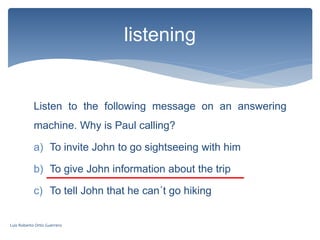Listen to the following message on an answering
machine. Why is Paul calling?
a) To invite John to go sightseeing with him
b) To give John information about the trip
c) To tell John that he can´t go hiking
listening
Luis Roberto Ortiz Guerrero
 