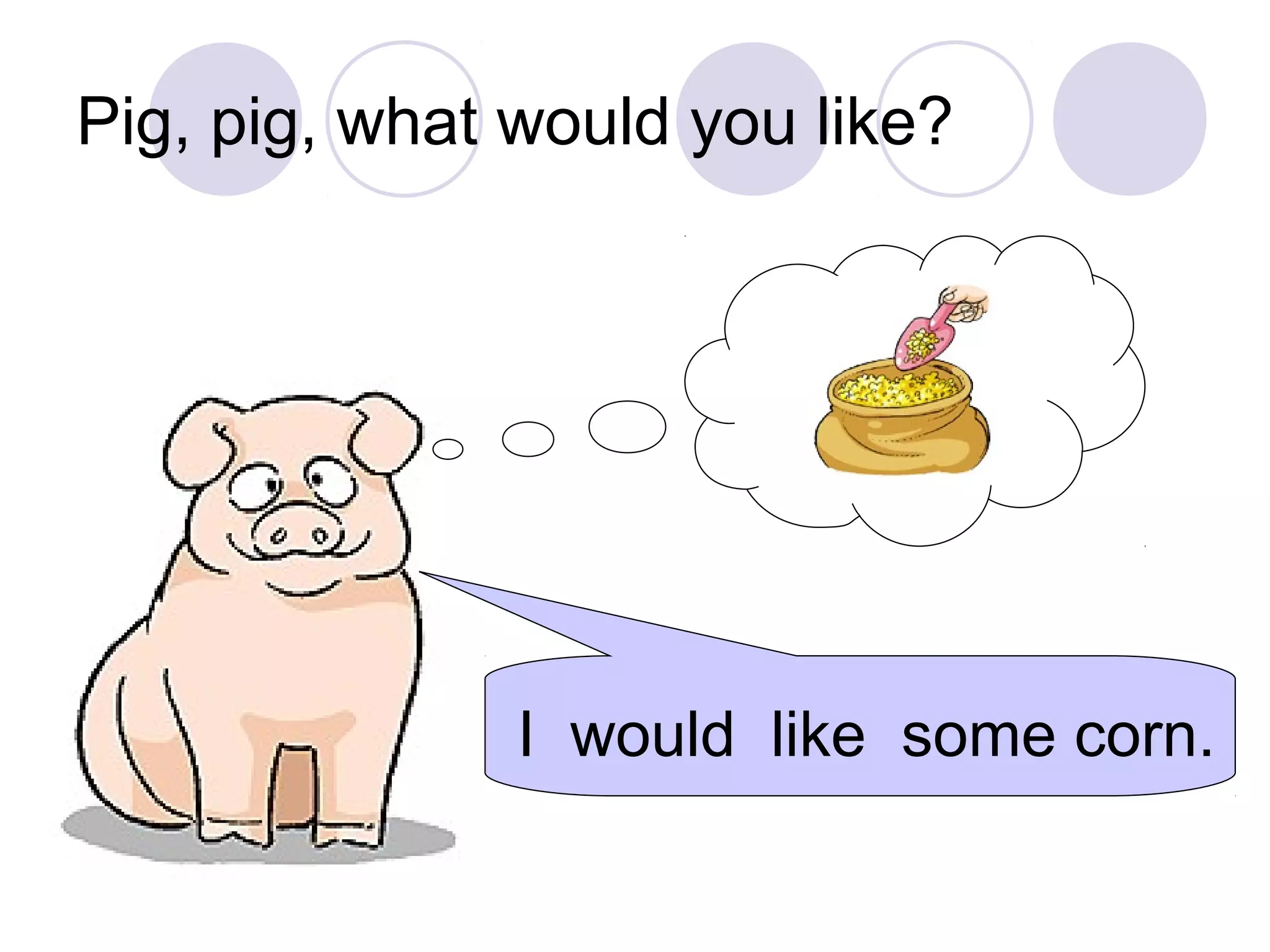 Pig, pig, what would you like?
I would like some corn.
 