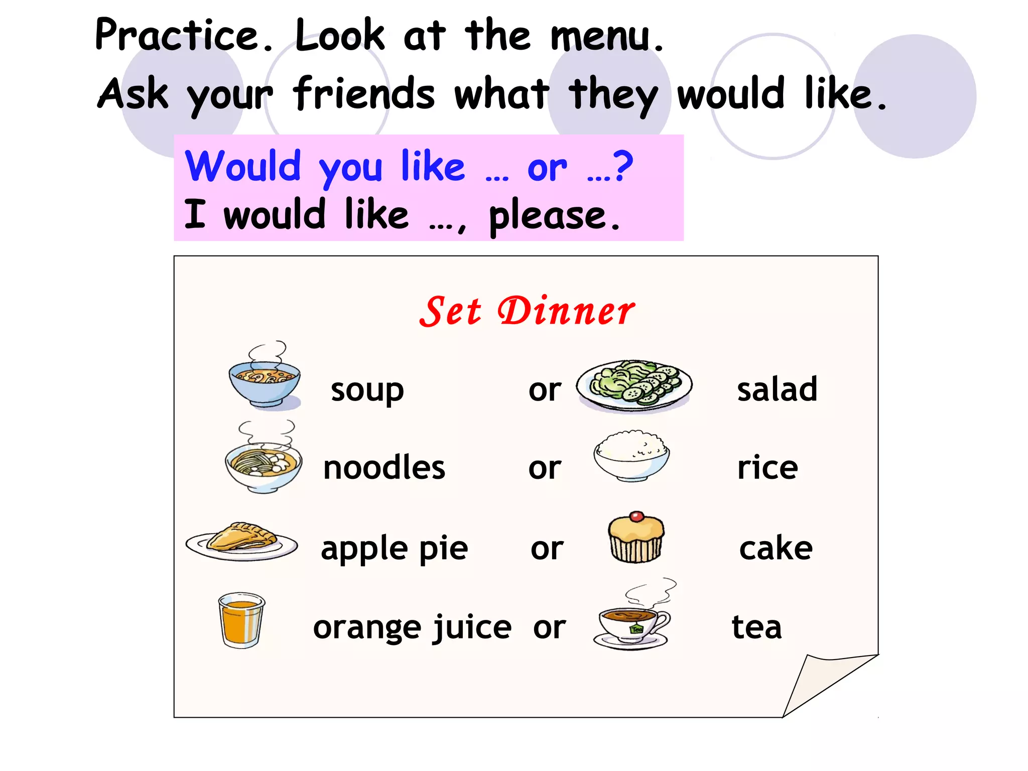 Practice. Look at the menu.
Ask your friends what they would like.
Set Dinner
soup or salad
noodles or rice
apple pie or cake
orange juice or tea
Would you like … or …?
I would like …, please.
 