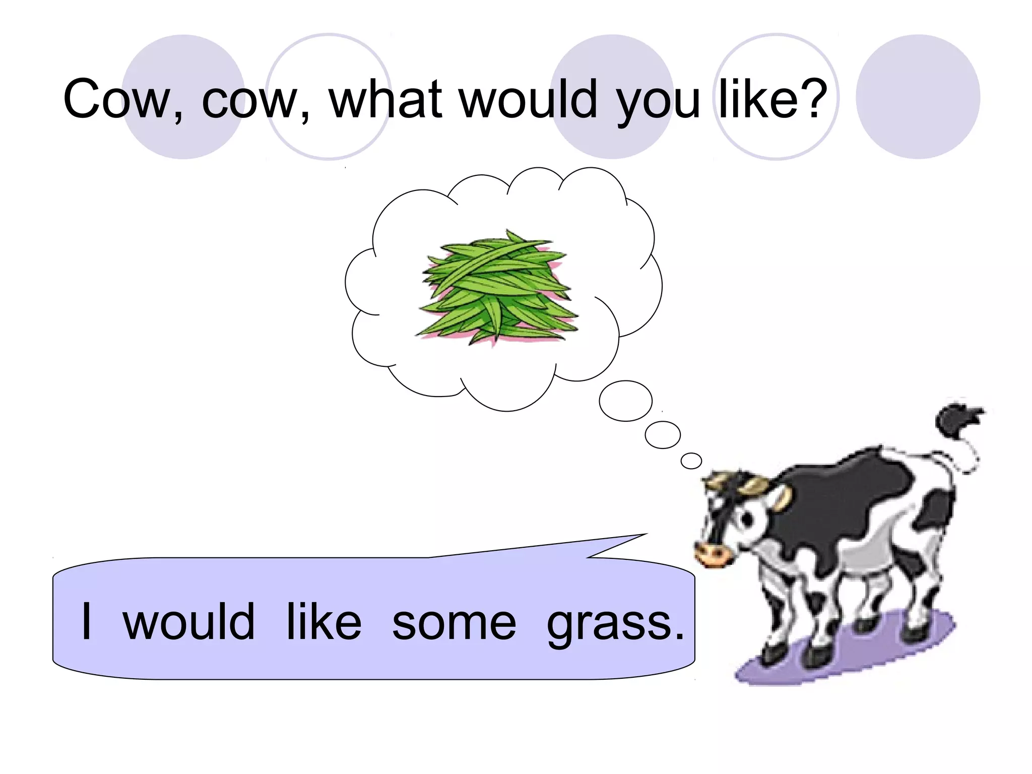 Cow, cow, what would you like?
I would like some grass.
 