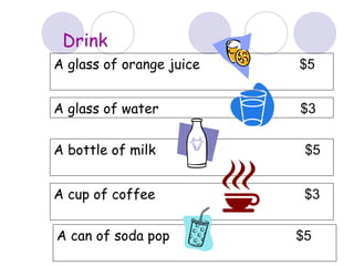 Drink
A glass of orange juice $5
A glass of water $3
A bottle of milk $5
A cup of coffee $3
A can of soda pop $5
 