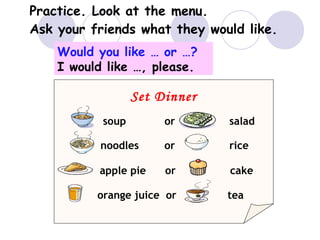 Practice. Look at the menu.
Ask your friends what they would like.
Set Dinner
soup or salad
noodles or rice
apple pie or cake
orange juice or tea
Would you like … or …?
I would like …, please.
 
