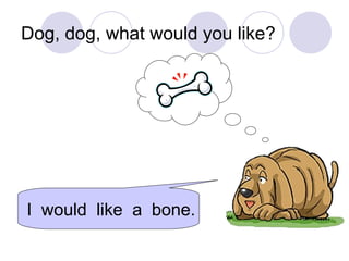 Dog, dog, what would you like?
I would like a bone.
 