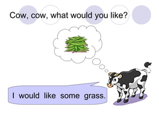 Cow, cow, what would you like?
I would like some grass.
 