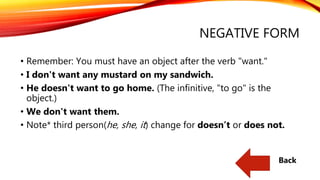 NEGATIVE FORM
• Remember: You must have an object after the verb "want."
• I don't want any mustard on my sandwich.
• He doesn't want to go home. (The infinitive, "to go" is the
object.)
• We don't want them.
• Note* third person(he, she, it) change for doesn’t or does not.
Back
 