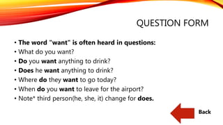 QUESTION FORM
• The word "want" is often heard in questions:
• What do you want?
• Do you want anything to drink?
• Does he want anything to drink?
• Where do they want to go today?
• When do you want to leave for the airport?
• Note* third person(he, she, it) change for does.
Back
 