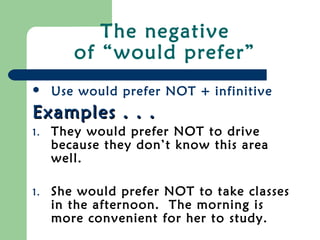 The negative
of “would prefer”
 Use would prefer NOT + infinitive
Examples . . .Examples . . .
1. They would prefer NOT to drive
because they don’t know this area
well.
1. She would prefer NOT to take classes
in the afternoon. The morning is
more convenient for her to study.
 