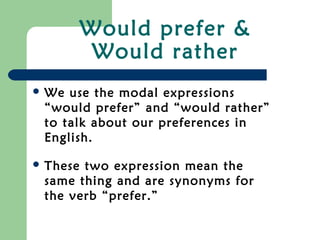 Would prefer &
Would rather
 We use the modal expressions
“would prefer” and “would rather”
to talk about our preferences in
English.
 These two expression mean the
same thing and are synonyms for
the verb “prefer.”
 