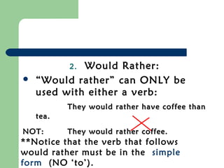 2.Would Rather:
   “Would rather” can ONLY be
    used with either a verb:
           They would rather have coffee than
    tea.

NOT:       They would rather coffee.
**Notice that the verb that follows
would rather must be in the simple
form (NO ‘to’).
 