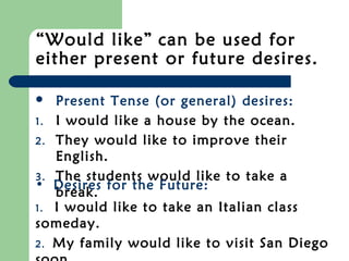 “Would like” can be used for
either present or future desires.

  Present Tense (or general) desires:
1. I would like a house by the ocean.
2. They would like to improve their
   English.
3. The students would like to take a
• Desires for the Future:
   break.
1. I would like to take an Italian class
someday.
2. My family would like to visit San Diego
 