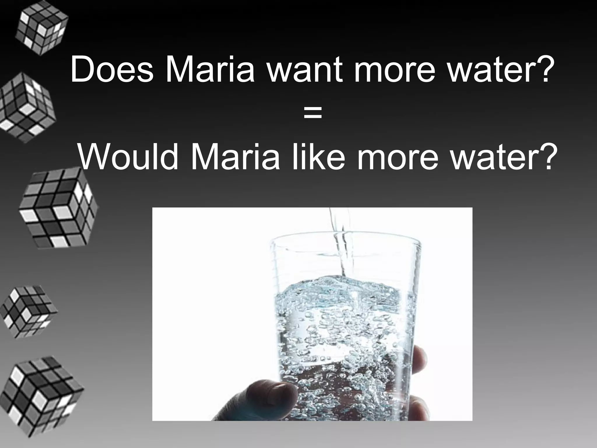Does Maria want more water?
             =
Would Maria like more water?
 