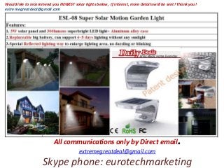All communications only by Direct email.
extremegreatdeal@gmail.com
Skype phone: eurotechmarketing
Would like to recommend you NEWEST solar lights below, If interest, more details will be sent! Thank you!
extremegreatdeal@gmail.com
 