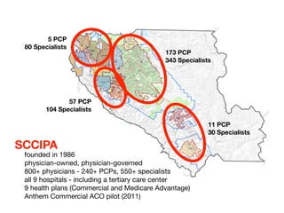 5 PCP
 80 Specialists
                                           173 PCP
                                           343 Specialists




               57 PCP
        104 Specialists

                                                         11 PCP
                                                         30 Specialists

SCCIPA
 founded in 1986
 physician-owned, physician-governed
 800+ physicians - 240+ PCPs, 550+ specialists
 all 9 hospitals - including a tertiary care center
 9 health plans (Commercial and Medicare Advantage)
 Anthem Commercial ACO pilot (2011)
 