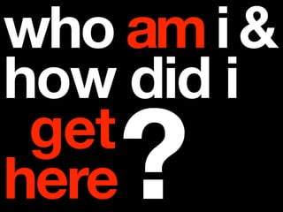 who am i &
how did i
 get
here?
 