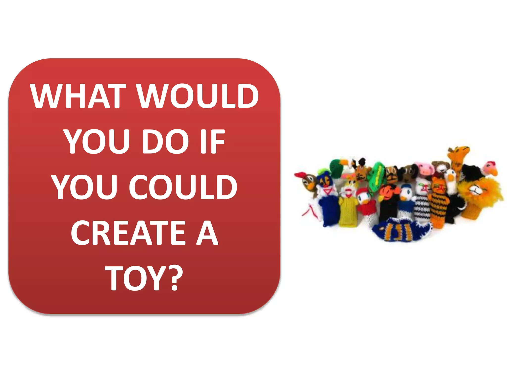 WHAT WOULD
YOU DO IF
YOU COULD
CREATE A
TOY?