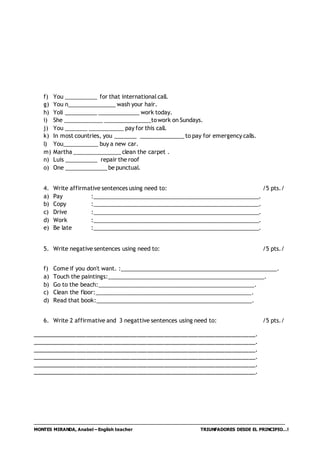 MONTES MIRANDA, Anabel – English teacher TRIUNFADORES DESDE EL PRINCIPIO…!
f) You __________ for that international call.
g) You n_______________ wash your hair.
h) Yoli __________ _____________ work today.
i) She ____________ _______________towork on Sundays.
j) You _______ ___________ pay for this call.
k) In most countries, you _______ ______________ to pay for emergency calls.
l) You___________ buy a new car.
m) Martha _______________clean the carpet .
n) Luis __________ repair the roof
o) One _____________ be punctual.
4. Write affirmative sentences using need to: /5 pts./
a) Pay :_____________________________________________________.
b) Copy :_____________________________________________________.
c) Drive :_____________________________________________________.
d) Work :_____________________________________________________.
e) Be late :_____________________________________________________.
5. Write negative sentences using need to: /5 pts./
f) Come if you don't want. :__________________________________________________.
a) Touch the paintings:__________________________________________________.
b) Go to the beach:__________________________________________________.
c) Clean the floor:__________________________________________________.
d) Read that book:__________________________________________________.
6. Write 2 affirmative and 3 negattive sentences using need to: /5 pts./
__________________________________________________________________.
__________________________________________________________________.
__________________________________________________________________.
__________________________________________________________________.
__________________________________________________________________.
__________________________________________________________________.
 
