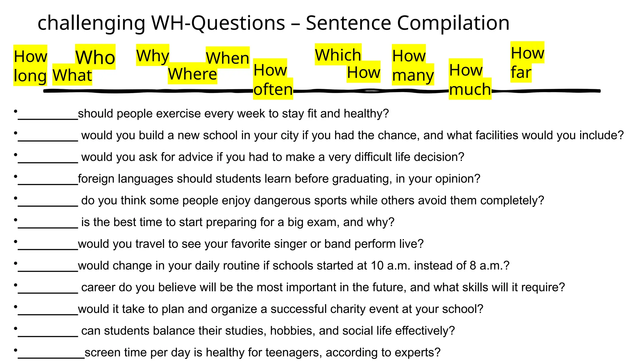 challenging WH-Questions – Sentence Compilation
How
long What
Who How
many
Why
Where
When
How
often
Which
How How
much
How
far
•_________should people exercise every week to stay fit and healthy?
•_________ would you build a new school in your city if you had the chance, and what facilities would you include?
•_________ would you ask for advice if you had to make a very difficult life decision?
•_________foreign languages should students learn before graduating, in your opinion?
•_________ do you think some people enjoy dangerous sports while others avoid them completely?
•_________ is the best time to start preparing for a big exam, and why?
•_________would you travel to see your favorite singer or band perform live?
•_________would change in your daily routine if schools started at 10 a.m. instead of 8 a.m.?
•_________ career do you believe will be the most important in the future, and what skills will it require?
•_________would it take to plan and organize a successful charity event at your school?
•_________ can students balance their studies, hobbies, and social life effectively?
•__________screen time per day is healthy for teenagers, according to experts?
 