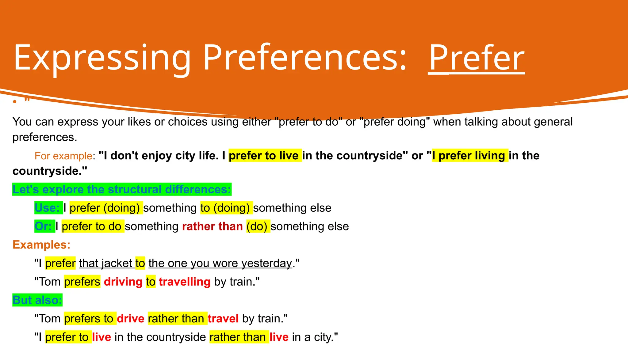 Expressing Preferences: Prefer
• "
You can express your likes or choices using either "prefer to do" or "prefer doing" when talking about general
preferences.
For example: "I don't enjoy city life. I prefer to live in the countryside" or "I prefer living in the
countryside."
Let's explore the structural differences:
Use: I prefer (doing) something to (doing) something else
Or: I prefer to do something rather than (do) something else
Examples:
"I prefer that jacket to the one you wore yesterday."
"Tom prefers driving to travelling by train."
But also:
"Tom prefers to drive rather than travel by train."
"I prefer to live in the countryside rather than live in a city."
 
