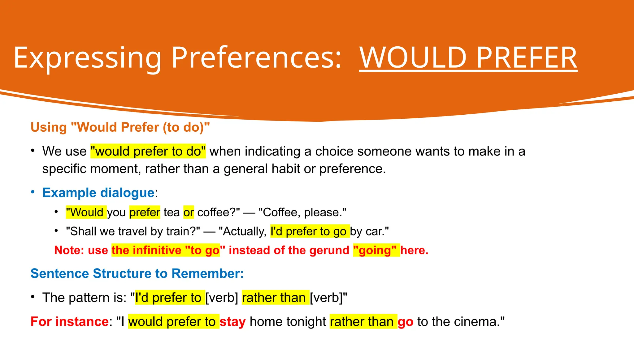 Expressing Preferences: WOULD PREFER
Using "Would Prefer (to do)"
• We use "would prefer to do" when indicating a choice someone wants to make in a
specific moment, rather than a general habit or preference.
• Example dialogue:
• "Would you prefer tea or coffee?" — "Coffee, please."
• "Shall we travel by train?" — "Actually, I'd prefer to go by car."
Note: use the infinitive "to go" instead of the gerund "going" here.
Sentence Structure to Remember:
• The pattern is: "I'd prefer to [verb] rather than [verb]"
For instance: "I would prefer to stay home tonight rather than go to the cinema."
 