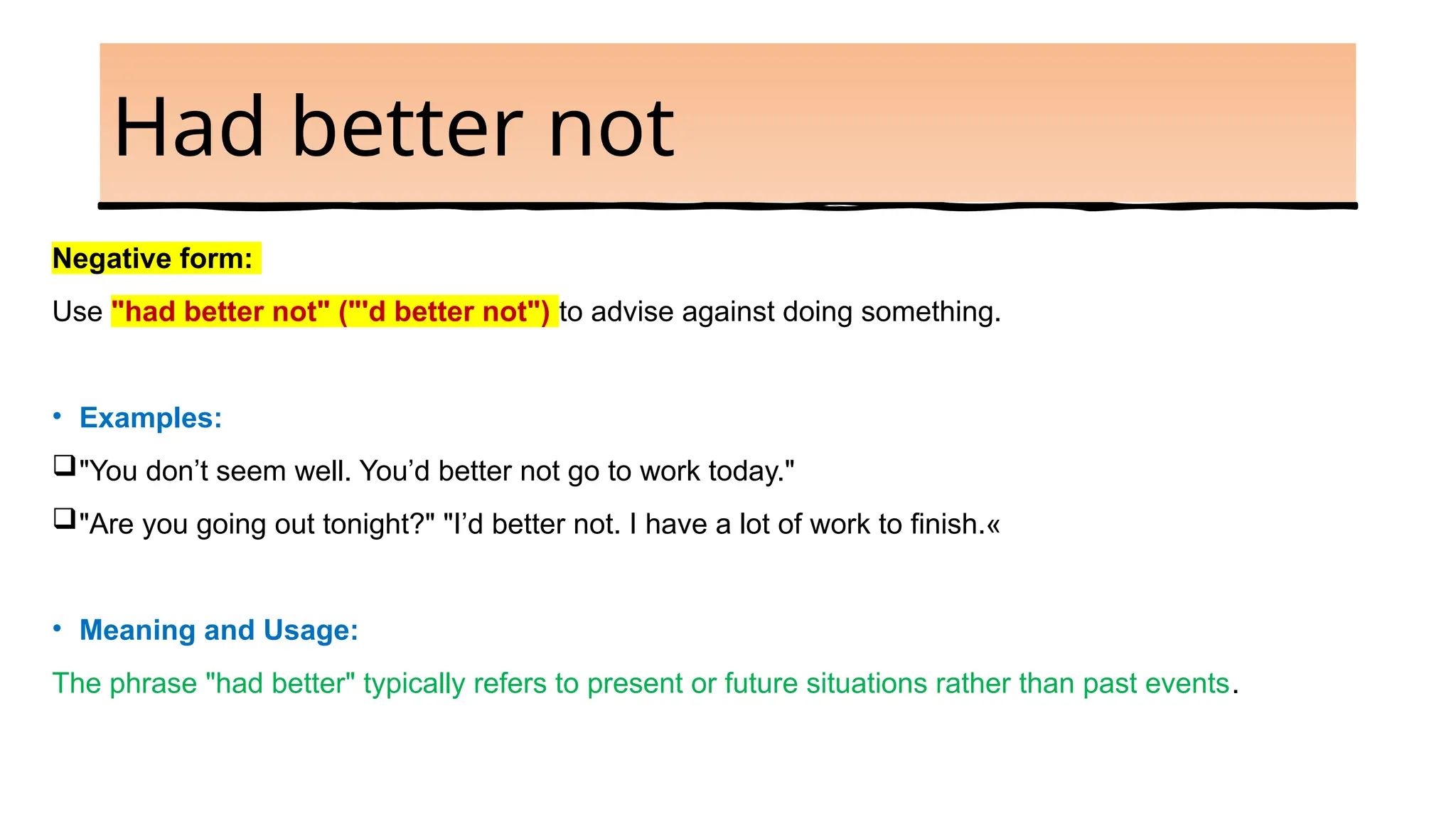 Had better not
Negative form:
Use "had better not" ("'d better not") to advise against doing something.
• Examples:
"You don’t seem well. You’d better not go to work today."
"Are you going out tonight?" "I’d better not. I have a lot of work to finish.«
• Meaning and Usage:
The phrase "had better" typically refers to present or future situations rather than past events.
 