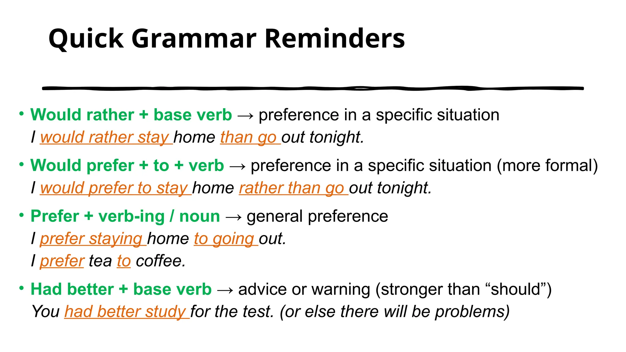 Quick Grammar Reminders
• Would rather + base verb → preference in a specific situation
I would rather stay home than go out tonight.
• Would prefer + to + verb → preference in a specific situation (more formal)
I would prefer to stay home rather than go out tonight.
• Prefer + verb-ing / noun → general preference
I prefer staying home to going out.
I prefer tea to coffee.
• Had better + base verb → advice or warning (stronger than “should”)
You had better study for the test. (or else there will be problems)
 