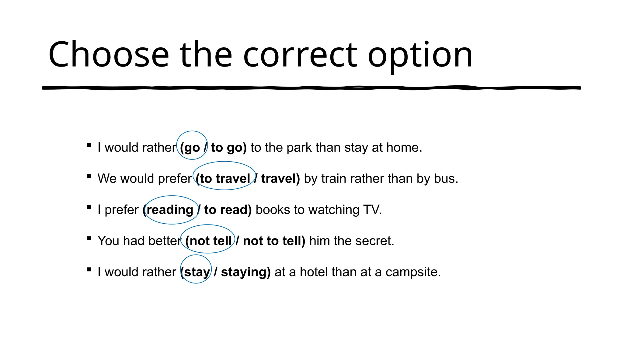 Choose the correct option
 I would rather (go / to go) to the park than stay at home.
 We would prefer (to travel / travel) by train rather than by bus.
 I prefer (reading / to read) books to watching TV.
 You had better (not tell / not to tell) him the secret.
 I would rather (stay / staying) at a hotel than at a campsite.
 