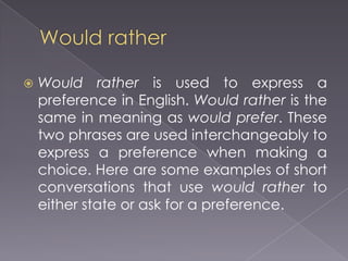    Would rather is used to express a
    preference in English. Would rather is the
    same in meaning as would prefer. These
    two phrases are used interchangeably to
    express a preference when making a
    choice. Here are some examples of short
    conversations that use would rather to
    either state or ask for a preference.
 
