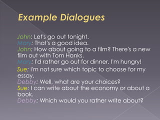 John: Let's go out tonight.
Mary: That's a good idea.
John: How about going to a film? There's a new
film out with Tom Hanks.
Mary: I'd rather go out for dinner. I'm hungry!
Sue: I'm not sure which topic to choose for my
essay.
Debby: Well, what are your choices?
Sue: I can write about the economy or about a
book.
Debby: Which would you rather write about?
 