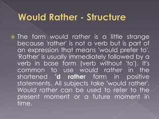    The form would rather is a little strange
    because 'rather' is not a verb but is part of
    an expression that means 'would prefer to'.
    'Rather' is usually immediately followed by a
    verb in base form (verb without 'to'). It's
    common to use would rather in the
    shortened 'd rather form in positive
    statements. All subjects take 'would rather'.
    Would rather can be used to refer to the
    present moment or a future moment in
    time.
 