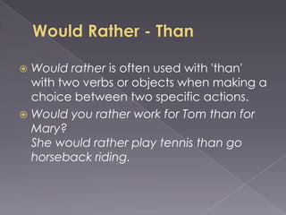  Would rather is often used with 'than'
  with two verbs or objects when making a
  choice between two specific actions.
 Would you rather work for Tom than for
  Mary?
  She would rather play tennis than go
  horseback riding.
 