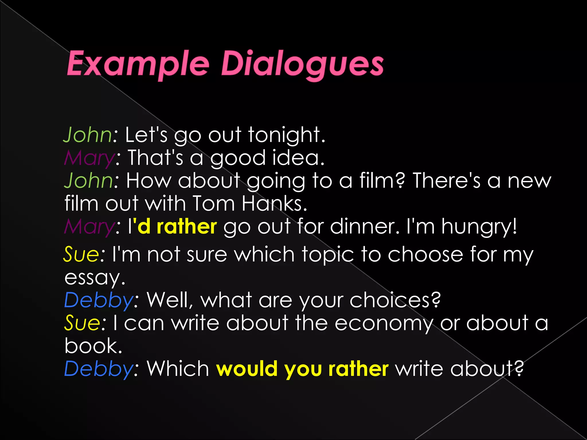 John: Let's go out tonight.
Mary: That's a good idea.
John: How about going to a film? There's a new
film out with Tom Hanks.
Mary: I'd rather go out for dinner. I'm hungry!
Sue: I'm not sure which topic to choose for my
essay.
Debby: Well, what are your choices?
Sue: I can write about the economy or about a
book.
Debby: Which would you rather write about?
 