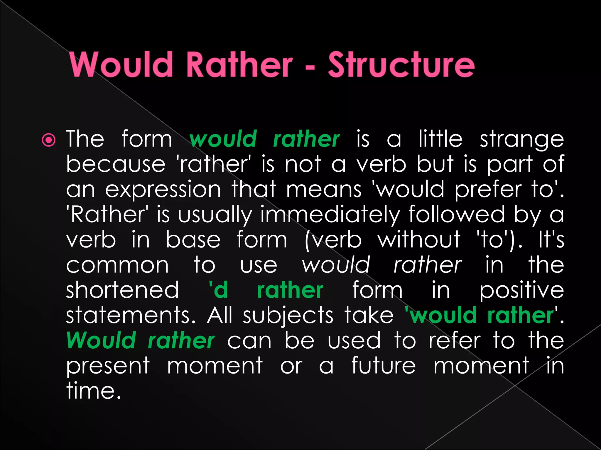   The form would rather is a little strange
    because 'rather' is not a verb but is part of
    an expression that means 'would prefer to'.
    'Rather' is usually immediately followed by a
    verb in base form (verb without 'to'). It's
    common to use would rather in the
    shortened 'd rather form in positive
    statements. All subjects take 'would rather'.
    Would rather can be used to refer to the
    present moment or a future moment in
    time.
 